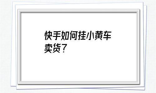 怎样在快手上建小黄车卖货